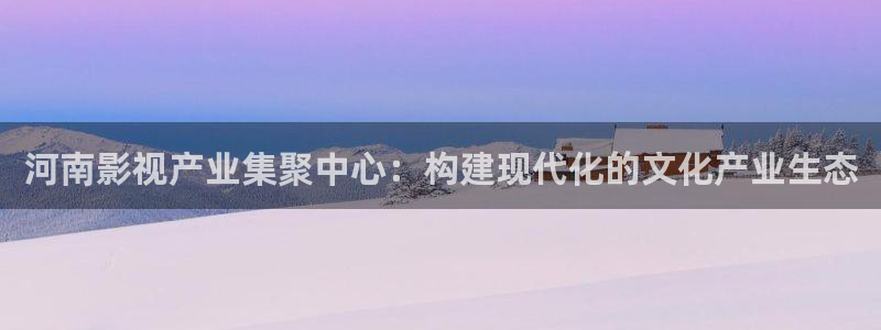 蜜桃成熟时33d星辰影院：河南影视产业集聚中心：构建现代化的文化产业生态